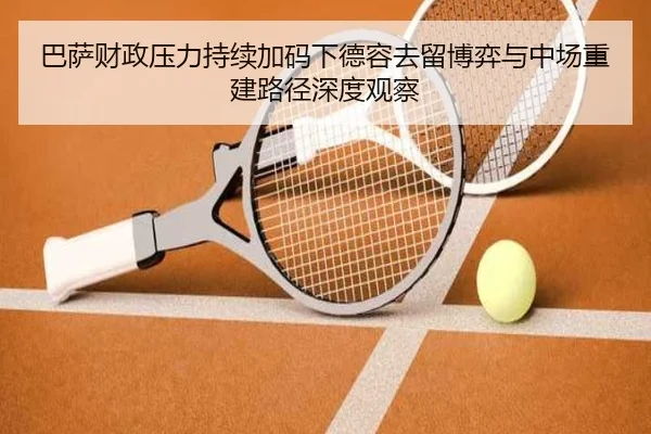 巴萨财政压力持续加码下德容去留博弈与中场重建路径深度观察