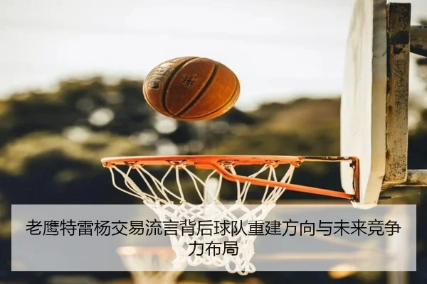 老鹰特雷杨交易流言背后球队重建方向与未来竞争力布局 - aoko