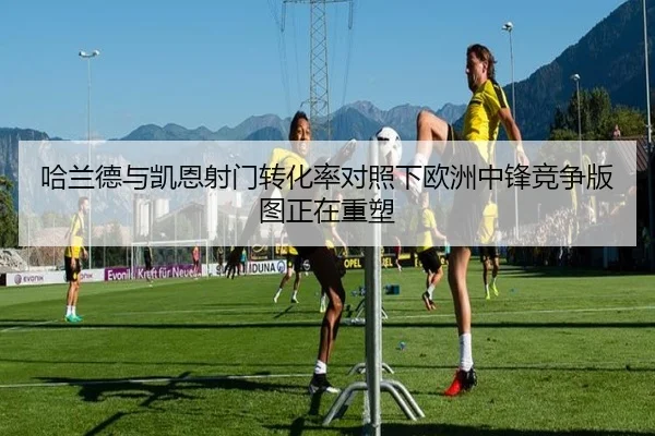 哈兰德与凯恩射门转化率对照下欧洲中锋竞争版图正在重塑 - aoko