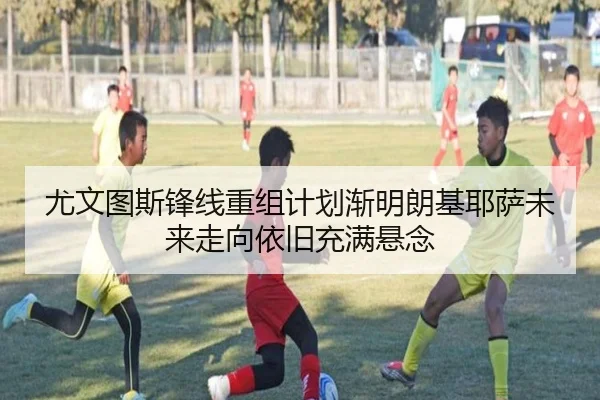 尤文图斯锋线重组计划渐明朗基耶萨未来走向依旧充满悬念